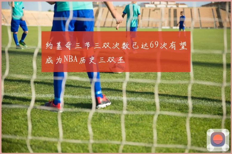 约基奇三节三双次数已达69次有望成为NBA历史三双王