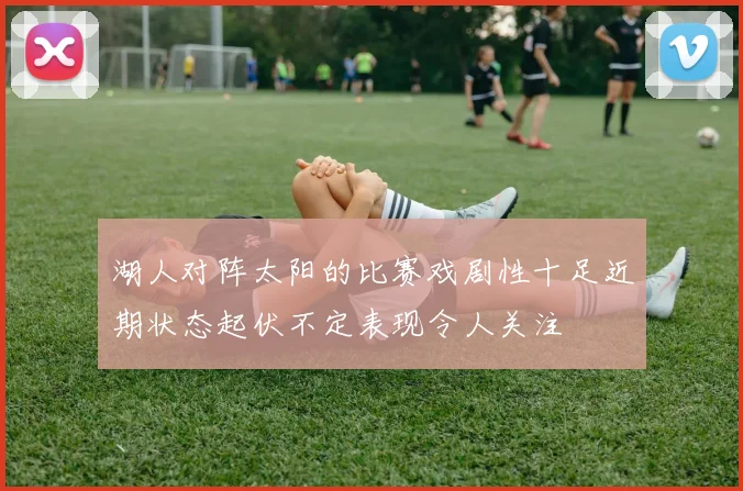 湖人对阵太阳的比赛戏剧性十足近期状态起伏不定表现令人关注