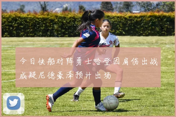 今日快船对阵勇士哈登因肩伤出战成疑尼德豪泽预计出场