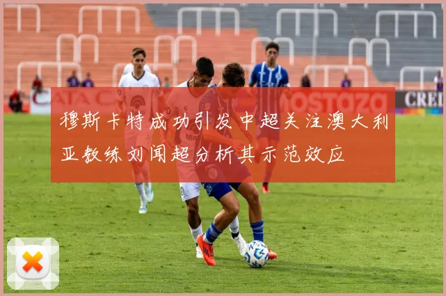 穆斯卡特成功引发中超关注澳大利亚教练刘闻超分析其示范效应