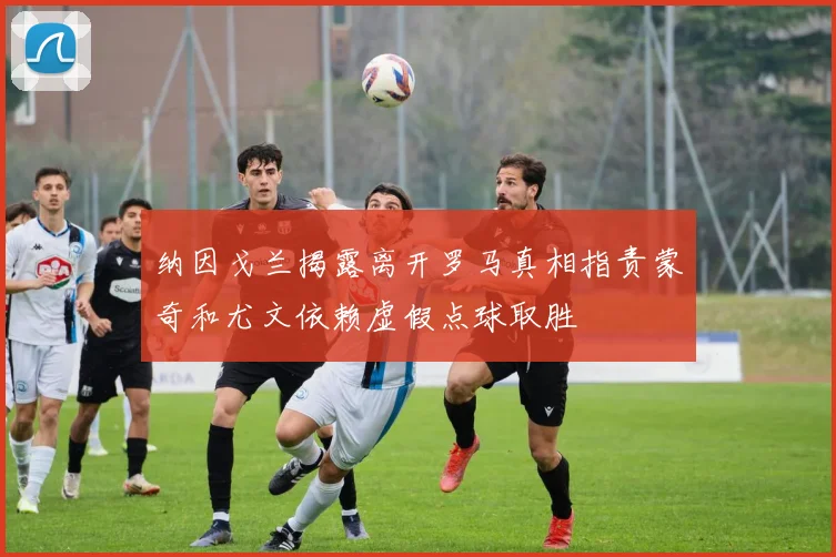 纳因戈兰揭露离开罗马真相指责蒙奇和尤文依赖虚假点球取胜