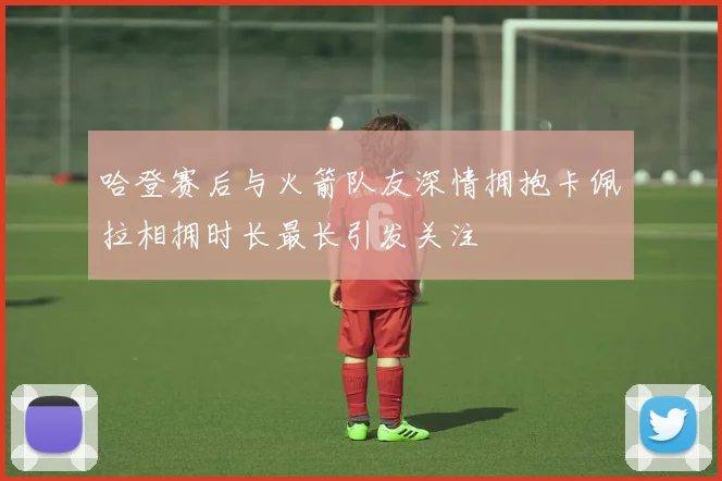 哈登赛后与火箭队友深情拥抱卡佩拉相拥时长最长引发关注