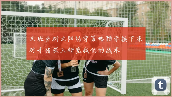文班分析太阳防守策略预示接下来对手将深入研究我们的战术