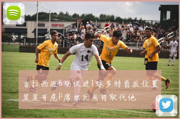 吉拉西近6场仅进1球多特首发位置岌岌可危F席尔瓦或将取代他