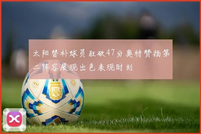 太阳替补球员狂砍47分奥特赞扬第二阵容展现出色表现时刻
