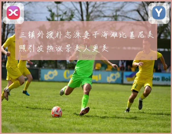 三镇外援朴志洙妻子海滩比基尼美照引发热议景美人更美