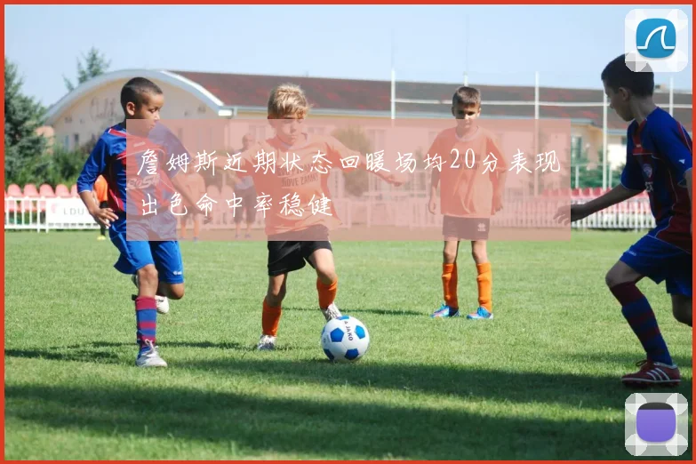 詹姆斯近期状态回暖场均20分表现出色命中率稳健