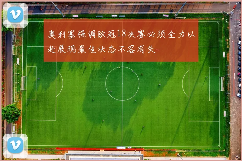 奥利塞强调欧冠18决赛必须全力以赴展现最佳状态不容有失