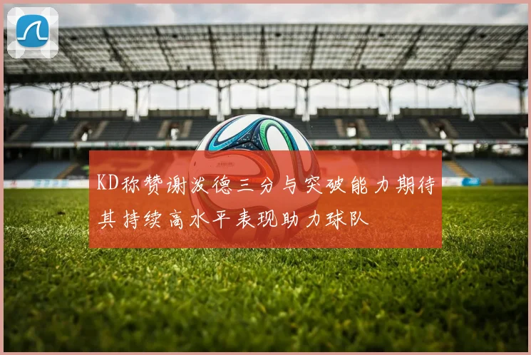 KD称赞谢泼德三分与突破能力期待其持续高水平表现助力球队