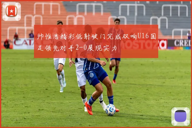 帅惟浩精彩低射破门完成双响U16国足领先对手2-0展现实力