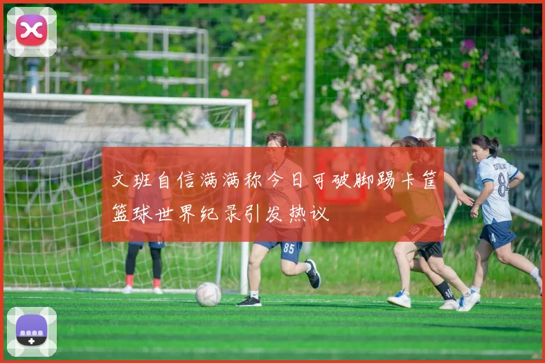 文班自信满满称今日可破脚踢卡筐篮球世界纪录引发热议