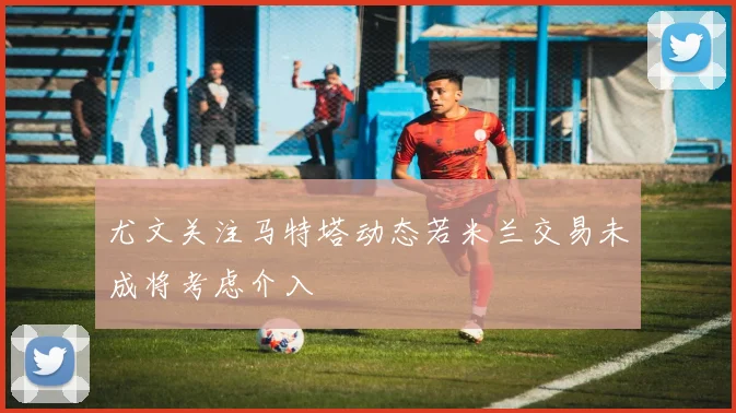 尤文关注马特塔动态若米兰交易未成将考虑介入