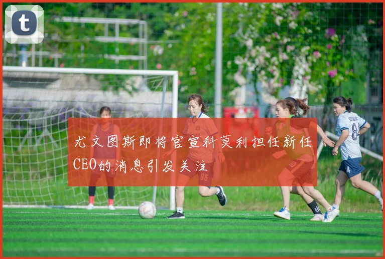 尤文图斯即将官宣科莫利担任新任CEO的消息引发关注