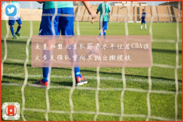 麦基加盟北京队薪资水平位居CBA顶尖多支强队曾向其抛出橄榄枝