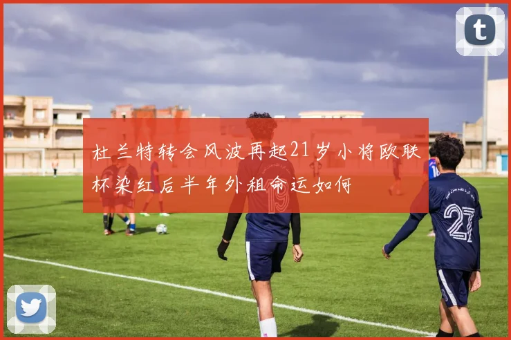 杜兰特转会风波再起21岁小将欧联杯染红后半年外租命运如何